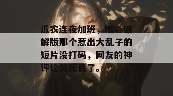 瓜农连夜加班,糖心破解版那个惹出大乱子的短片没打码,网友的神评论笑死我了。