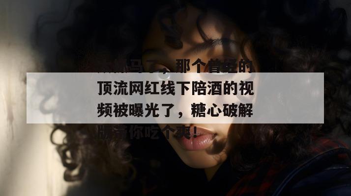太抓马了,那个曾经的顶流网红线下陪酒的视频被曝光了,糖心破解版带你吃个爽!