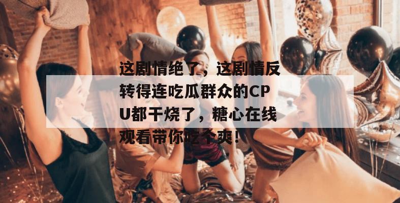 这剧情绝了,这剧情反转得连吃瓜群众的CPU都干烧了,糖心在线观看带你吃个爽!
