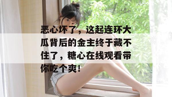 恶心坏了,这起连环大瓜背后的金主终于藏不住了,糖心在线观看带你吃个爽!