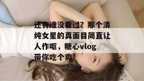 还有谁没看过?那个清纯女星的真面目简直让人作呕,糖心vlog带你吃个爽!
