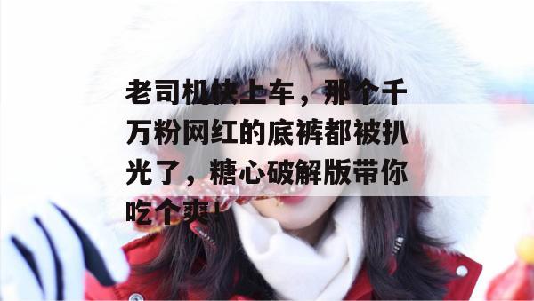 老司机快上车,那个千万粉网红的底裤都被扒光了,糖心破解版带你吃个爽!